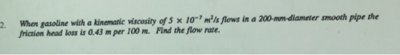 2. When gasoline with a kinematic viscosity of s x 10-7 mls flows in a 200-mm-diameter smooth pipe the friction head loss is 0.43 m per 100 m. Find the flow rate.