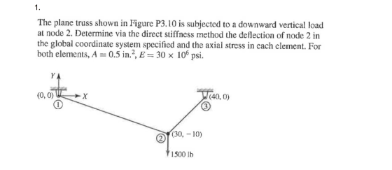 1. The plane truss shown in Figure P3.10 is subjected to a downward vertical load at node 2. Determine via the direct stiffncss method the deflection of node 2 in the global coordinate system specified and the axial stress in each element. For both elements, A 0.5 in.2, E 30 x 106 psi. S1. (0,0) и х (40. 0) of30,-10) 1500 lb