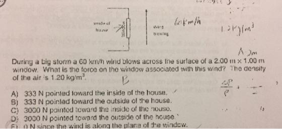 During a Lig storm a 60 krTVh winu ulows across Ine surlace of a 2.00 In x 1.00 rri window. What is the force on the window associated with this vind? The density air is 1.20 kg/m3. A) 333 N pointed toward the inside the house. 8) 333 N pointed toward the outside ol the house. C) 3000 N pointod tcward the inside of lhe nouso. D, 3000 N pointed toward the ou side of the house o N since the wind is alona the plare of the window.