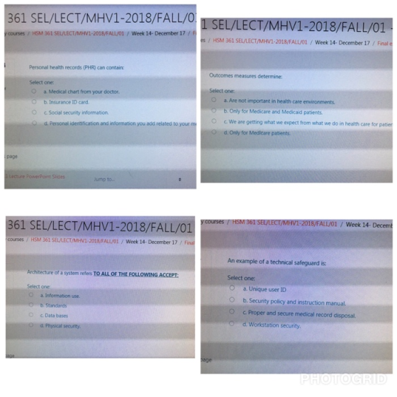 361 SEL/LECT/MHV1-2018/FALL/OSEL/LECT/MHV1-2018/FALL/01 y courses/ HSM 361 SEL/LECT/MHV1-2018/FALL/01/Week 14- December 17/ F s/ HSM 361 SEL/LECT/MHV1-2018/FALL/01/ Week 14- December 17/ Final e Personal health records (PHR) can contain Outcomes measures determine: Select one a. Medical chart from your doctor Select one: Ob. Insurance ID card O a. Are not important in health care environments 。c. Social security information. Od. Personal identification and information you add related to your m b. Only for Medicare and Medicaid patients. c. We are getting what we expect from what we do in health care for pater d. Only for Medicare patients. O. page Lecture PowerPoint Slides ump to. FIEOM O MAC 361 SEL/LECT/MHV1-2018/FALL/01 y courses/ HSM 361 SEL/LECT/MHV1-2018/FALL/01 Week 14- Decemt courses / HSM 361 SELLECT/MHV1-2018/FALLOİ / Week į4-December 17 / Final An example of a technical safeguard is: f a system refers TO ALL OF THE FOLLOWING ACCEPT Select one: Select one O a. Information use b. Standards c Data bases d. Physical security. O a. Unique user ID O b. Security policy and instruction manual. O c. Proper and secure medical record disposal. O d. Workstation security. O age