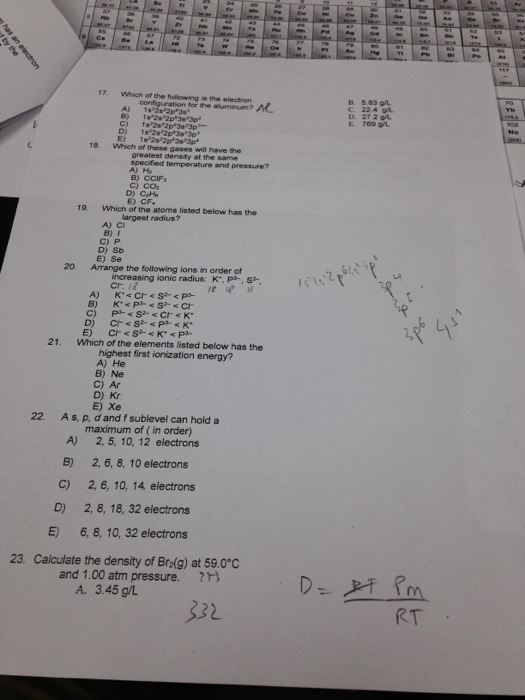 17 Which of the following is the electron B. 5.83 9L C. 224 gL D. 27 2 9 E. 760 91 configuration for the aluminum? A 18 Which of these gases will have the specified temperature and pressure? B) CCIF C) CO E) CF. 19. Which of the atoms listed below has the largest radius? B) I C) P D) Sb E) Se 20 Arrange the following ions in order of increasing ionic radius: K, P,s cr. i2 21. Which of the elements listed below has the highest first ionization energy? A) He B) Ne C) Ar D) Kr E) Xe 22. As, p, d and f sublevel can hold a maximum of (in order) 2, 6, 8, 10 electrons 2,6, 10, 14 electrons 2, 8, 18, 32 electrons 6,8, 10, 32 electrons 2, 5,10, 12 electrons A) B) C) D) E) 23. Calculate the density of Bra(g) at 59.0°C and 1.00 atm pressure. A. 3.45 g/L 32 RT