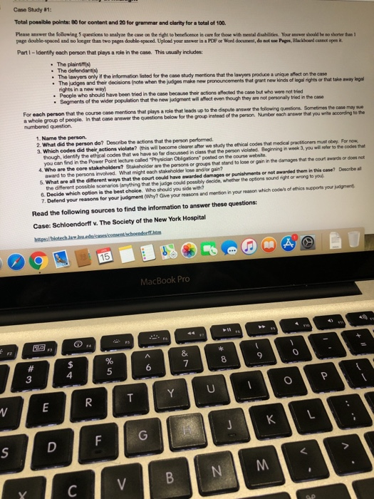 Case Study #1: Total possible points: 80 for content and 20 for grammar and clarity for a total of 100. Please answer the following 5 questions to ealyne the case on the right to beneficence in care for those with mental disabilities Your anwer shouild be no shorter than 1 page double-spaced and no loeger than two pages double-spaced. Upload your answer in a POP oe Word document, do not ue Pages, Blackboard caneot open h. Part I- Identity each person that plays a role in the case. This usually includes: The plaintfifis) The defendan) The lawyors only # the information listed for the case study mentions that the lawyers produce a unique affect on the case that take away leg rights in a new way) Poople who should have been tried in the case because their actions affected the case buf who were not tried Segments of the wider population that the new judgment wil afflect even though they are not personalily tried in the case each person that the course case mentions that plays a role that leads up to the dispute answor the following questions a whole group of people. In that case answer the questions below for the numbered question. Sometimes the case may sue Number each answer that you write according to the group instead of the person 1. Name the person. 2. What did the person do? Describe the actions that the person performed. 3. Which codes did their actions violate? (his will become clearer after we study the ethical codes that medical practitioners must obey. For now though, identify the ethical codes that we have so far disoussed in class that the person violated. Beginning in wook 3, you wil refler to the codes that you can find in the Power Point lecture called Physician Obligations posted on the course website. 4. Who are the core stakeholders? Stakeholder are the persons or groups that stand to lose or gain in the damages that the court awards or does not award to the persons involved. What might each stakeholder lose andlor gain? 5. What are all the different ways that the court could have awarded damages or punishments or not awarded them in this case? Desorbe al the different possible scenarios (anything that the judge could possibly decide, whether the options sound right or wrong to yoxu 6. Decide which option is the best choice. Who should you side with? 7. Defend your reasons for your judgment (Why? Give your reasons and mention in your reason which codes of ethics supports your judgment Read the following sources to find the information to answer these questions: Case: Schloendorff v. The Society of the New York Hospital MacBook Pro 8 9 4 3
