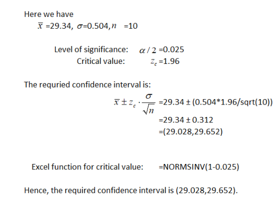 Here we have x=29.34, σ=0.504, n =10 Level of significance: a/2 -0.025 z,-1.96 Critical value: The requried confidence interval is: Ī-- .--29.34 ± (0.504* 1.96/sqrt(10)) 29.34 +0.312 -(29.028,29.652) Excel function for critical value: NORMSINV(1-0.025) Hence, the required confidence interval is (29.028,29.652)
