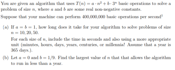 You are given an algorithm that uses T(n) a n2b.3 basic operations to solve a problem of size n, where a and b are some real non-negative constants. Suppose that your machine can perform 400,000,000 basic operations per second (a) If a = b = 1, how long does it take for your algorithm to solve problems of size n = 10, 20, 50. For each size of n, include the time in seconds and also using a more appropriate unit (minutes, hours, days, years, centuries, or millennia! Assume that a year is 365 days.). (b) Let a = 0 and b = 1 /9. Find the largest value of n that that allows the algorithm to run in less than a year