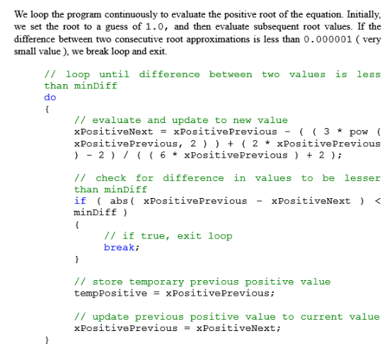 We loop the program continuously to evaluate the positive root of the equation. Initially, we set the root to a guess of 1.0, and then evaluate subsequent root values. If the difference between two consecutive root approximations is less than 0.000001 ( very small value), we break loop and exit. // loop until difference between two values is less than minDiff do // evaluate and update to new value xpositiveNext xpositivePrevious- ( ( 3 * pow ( xPositivePrevious, 2 2 * xPositivePrevious )-2 6xPositivePrevious 2 /7 check for difference in values to be lesser than minDiff if abs(xPositivePrevious - xPositiveNext minDiff // if true, exit loop break; // store temporary previous positive value temppositive xpositivePrevious ; // update previous positive value to current value XPositivePrevious = XPositiveNext ;