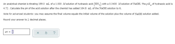 An analytical chemist is titrating 199.0 mL of a 1.0000 Msolution of hydrazoic acid (HN) with a 0.3400 Msolution of NaOH. The