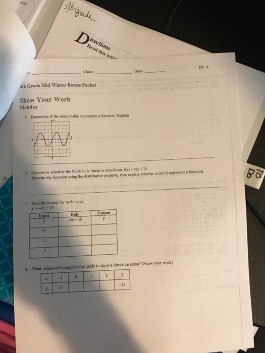 irections Read this arti ID: A Class: áth Grade Mid Winter Recess Packet Show Your Work Monday 1. Determine if the relationship represents a function. Explain 2. Determine wbether the function is linear or non-linear Rx)x+I): Rewrite the function using the distributive property, then explain whether or not is represents a function. 3. Find the output for each input -9x+15 Input Rule -9x + 15 -5 What values will complete this table to show a direct variation? (Show your work) -12