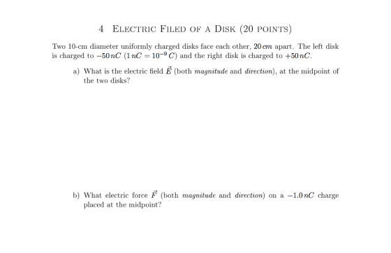 4 ELECTRIC FILED OF A DISK (20 POINTS) Two 10-cm diameter uniformly charged disks face each other, 20cm apart. The left disk is charged to 500 nC (1 nC 10-9 C) and the right disk is charged to +50nC. a) What is the electric field E (both magnitude and direction at the midpoint of the two disks? b) What electric force F (both magnitude and direction) on a 1.0 no charge placed at the midpoint?