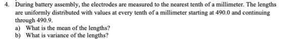 During battery assembly, the electrodes are measured to the nearest tenth of a millimeter. The lengths are uniformly distributed with values at every tenth of a millimeter starting at 490.0 and continuing through 490.9 a) What is the mean of the lengths? b) What is variance of the lengths? 4.