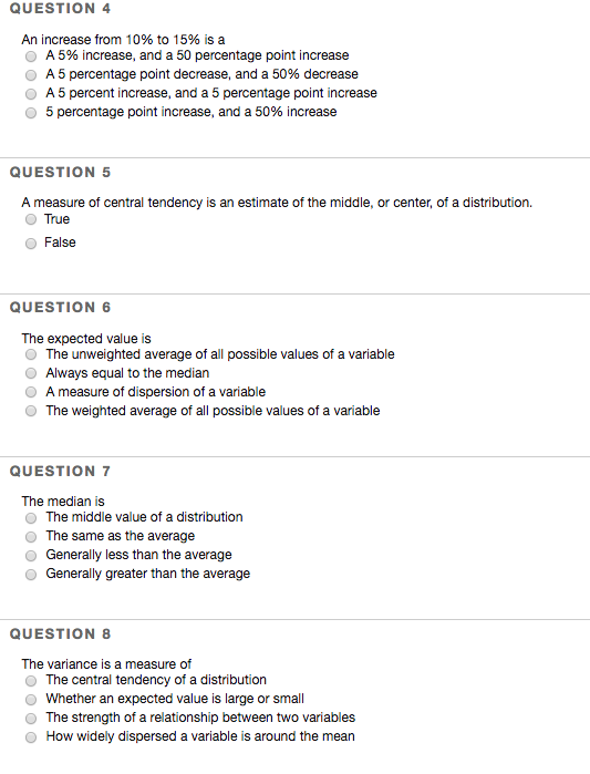 QUESTION 4 An increase from 10% to 15% is a A 5% increase, and a 50 percentage point increase A 5 percentage point decrease, and a 50% decrease O A 5 percent increase, and a 5 percentage point increase 5 percentage point increase, and a 50% increase QUESTION 5 A measure of central tendency is an estimate of the middle, or center, of a distribution. True False QUESTION 6 The expected value is O The unweighted average of all possible values of a variable O Always equal to the median O A measure of dispersion of a variable O The weighted average of all possible values of a variable QUESTION 7 The median is O The middle value of a distribution O The same as the average O Generally less than the average O Generally greater than the average QUESTION 8 The variance is a measure of O The central tendency of a distribution Whether an expected value is large or small O The strength of a relationship between two variables O How widely dispersed a variable is around the mean