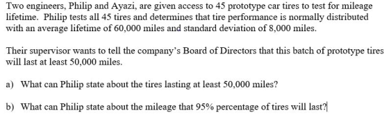 Two engineers, Philip and Ayazi, are given access to 45 prototype car tires to test for mileage lifetime. Philip tests all 45 tires and determines that tire performance is normally distributed with an average lifetime of 60,000 miles and standard deviation of 8,000 miles Their supervisor wants to tell the companys Board of Directors that this batch of prototype tires will last at least 50,000 miles. ) What can Philip state about the tires lasting at least 50,000 miles? b) What can Philip state about the mileage that 95% percentage of tires will last
