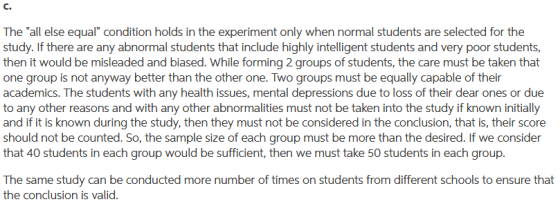 C. The all else equal condition holds in the experiment only when normal students are selected for the study. If there are any abnormal students that include highly intelligent students and very poor students then it would be misleaded and biased. While forming 2 groups of students, the care must be taken that one group is not anyway better than the other one. Two groups must be equally capable of their academics. The students with any health issues, mental depressions due to loss of their dear ones or due to any other reasons and with any other abnormalities must not be taken into the study if known initially and if it is known during the study, then they must not be considered in the conclusion, that is, their score should not be counted. So, the sample size of each group must be more than the desired. If we consider that 40 students in each group would be sufficient, then we must take 50 students in each group The same study can be conducted more number of times on students from different schools to ensure that the conclusion is valid