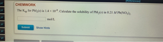 [Reterences] pt CHEMWORK The Kg for Pbl2(s) is 1.4 x 108. Calculate the solubility of Pbl-(s) in 0.21 M Pb(NO) pt pt mol/L pt