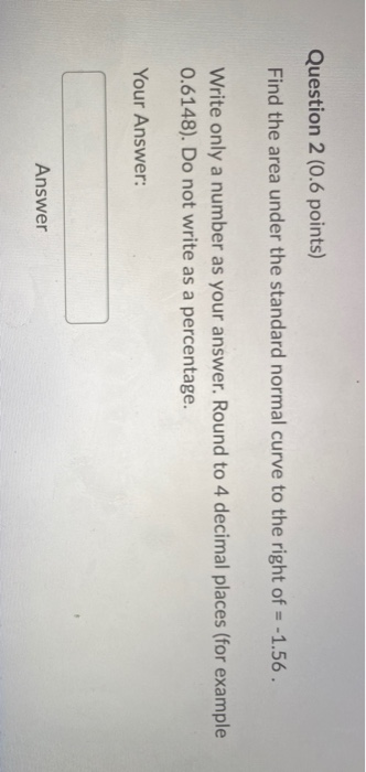 Question 2 (0.6 points) Find the area under the standard normal curve to the right of = -1.56. Write only a number as your an