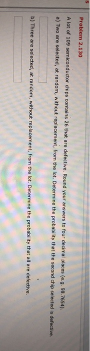 Problem 2.130 A lot of 109 semiconductor chips contains 26 that are defective. Round your answers to four decimal places (e.g. 98.7654). a) Two are selected, at random, without replacement, from the lot. Determine the probability that the second chip selected is defective. b) Three are selected, , at random, without replacement, from the lot. Determine the probability that all are defective.