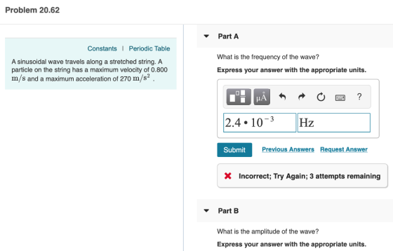 Problem 20.62 Part A Constants Periodic Table A sinusoidal wave travels along a stretched string. A particle on the string has a maximum velocity of 0.800 m/s and a maximum acceleration of 270 m/s2 What is the frequency of the wave? Express your answer with the appropriate units. LA 2.4.10-3Hz Submit Previous Answers Request Answer X Incorrect, Try Again; 3 attempts remaining Part B What is the amplitude of the wave? Express your answer with the appropriate units.