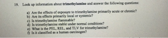19. Look up information about trimethylamine and answer the following questions: a) Are the effects of exposure to primarily acute or chronic? b) Are its effects primarily local or systemic? c) Is trimethylamine flammable? d Is trimethylamine stable under normal conditions? e) What is the PEL, REL, and TLV for trimethylamine? Is it classified as a human carcinogen?