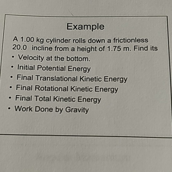 Example A 1.00 kg cylinder rolls down a frictionless 20.0 incline from a height of 1.75 m. Find its . Velocity at the bottom. . Initial Potential Energy . Final Translational Kinetic Energy . Final Rotational Kinetic Energy . Final Total Kinetic Energy . Work Done by Gravity