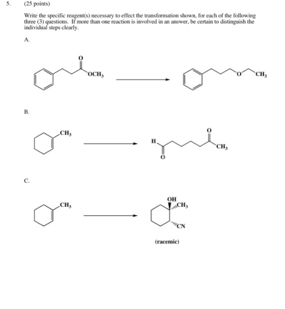 5. (25 points) Write the specific reagent(s) necessary to effect the transformation shown, for each of the following three (3) questions. If more than one reaction is involved in an answer, be certain to distinguish the individual steps clearly A. OCH CH B. CH3 CHj 0 C. OH CH CH3 CN (racemic)