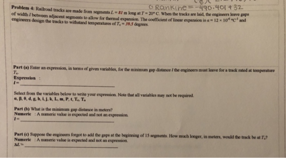 Problem4: Railroad tracks are made f om segmentsL=81mlogat7-20°C. whenthe acks are laid, the eng er of width / between adjacent segments to allow for thermal expansion. The coefficient of linear expansion is a - 12x 1 engineers design the tracks to withstand temperatures of Te-39.5 degrees. s leave gaps 0% ec and Part (o) Enter an expression, in terms of given variables, for the minimum gap distance / the engineers must leave for a tack rated at temperature Te. Expression Select from the variables below to write your expression. Note that all variables may not be required. α, β, 0, d, g, h, і, j, k, L, m. P, t, T,,T, Part (b) What is the minimum gap distance in meters? Numeric :A numeric value is expected and not an expression. Part (e) Suppose the engineers forgot to add the gaps at the beginning of 15 segments. How much longer, in meters, would the track be at T.? Numeric :A numeric value is expected and not an expression AL