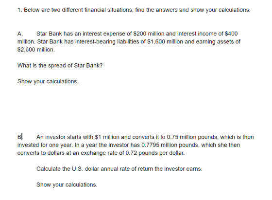 1. Below are two different financial situations, find the answers and show your calculations: A. Star Bank has an interest ex