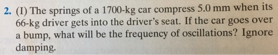 2. (I) The springs of a 1700-kg car compress 5.0 mm when its 66-kg driver gets into the drivers seat. If the car goes over a bump, what will be the frequency of oscillations? Ignore damping.