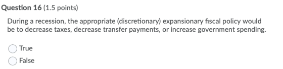 Question 16 (1.5 points) During a recession, the appropriate (discretionary) expansionary fiscal policy would be to decrease