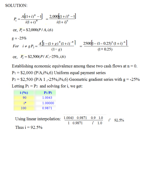 SOLUTION PA200 or. B= $2,000(P/A, i,6) g--25% For itgP,- A -(I + g) N ( l +i)NI 2500b4-0.25) (1+i,-I - (1-g) or, B = $2,500( P/ A-25%, i,6) Establishing economic equivalence among these two cash flows at n Pi-$2,000 (P/A,1%,6) Uniform equal payment series P2 = $2,500 (PA 1 ,-25%,0%,6) Geometric gradient series with g =-25% Letting Pi-P2 and solving for i, we get i (%) 90 tf 100 P1/P2 1.0043 1.00000 0.9871 Using linear interpolation: 1.0043 0.9871 0.9 1.0 92. 5% 1 0.9871 1.0 Thus 1-92.5%
