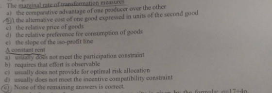 The manginal rate of transfoomation measures a) the comparative advantage of one producer over the other 61 the alternative cost of one good expressed in units of the second good c) the relative price of goods d) the relative preference for consumption of goods e) the slope of the iso-profit line A constant rent a) usualy docs not meet the participation constraint b) requires that effort is observable c) usually does not provide for optimal risk allocation d) usually does not meet the incentive compatibility constraint C None of the remaining answers is correct. constraint 9 None of the remaiming in