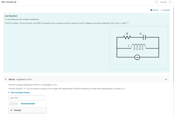 RLC circuit (2) 5 of 10 > Review | Constants Learning Goal: To calculate and use complex impedance. A 25.0-9 resistor, 50 mH