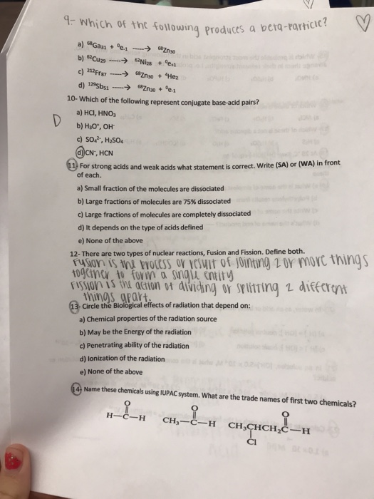 4- Which of the following produces a bei tq-Particic? 10- Which of the following represent conjugate base-acid pairs? a) HCl, HNOs b) HO, он c) SO, H2504 CN, HCN 23) For strong acids and weak acids what statement is correct. Write (SA) or (WA) in front of each. a) Small fraction of the molecules are dissociated b) Large fractions of molecules are 75% dissociated c) Large fractions of molecules are completely dissociated d) It depends on the type of acids defined e) None of the above 12- There are two types of nuclear reactions, Fusion and Fission. Define both. wots ov iwit of intng r moc things mins aPart Circle the Biological effects of radiation that depend on a) Chemical properties of the radiation source b) May be the Energy of the radiation c) Penetrating ability of the radiation d) lonization of the radiation e) None of the above Name these chemias using IPAC syem. What are the trade names of first two chemicals?