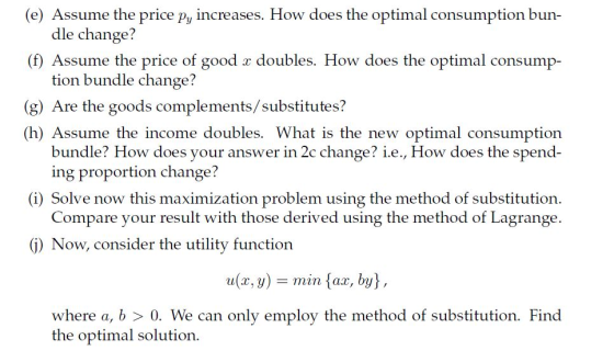(e) Assume the price py increases. How does the optimal consumption bun- dle change? (f) Assume the price of good x doubles. How does the optimal consump- tion bundle change? (g) Are the goods complements/substitutes? (h) Assume the income doubles. What is the new optimal consumption bundle? How does your answer in 2c change? i.e., How does the spend- ing proportion change? (i) Solve now this maximization problem using the method of substitution. Compare your result with those derived using the method of Lagrange. (j) Now, consider the utility function u, y)min {ax, by, where a, b > 0. We can only employ the method of substitution. Find the optimal solution.
