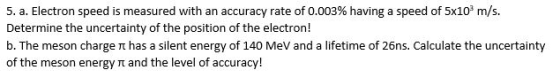 5, a. Electron speed is measured with an accuracy rate of 0.003% having a speed of 5x103 m/s. Determine the uncertainty of the position of the electron! b. The meson charge π has a silent energy of 140 MeV and a lifetime of 26ns. Calculate the uncertainty of the meson energy rt and the level of accuracy!