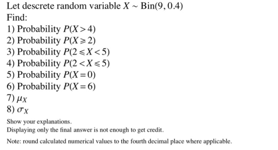 Let descrete random variable X ~ Bin(9,0.4) Find: 1) Probability P(X>4) 2) Probability P(X> 2) 3) Probability P(2 <X<5) 4) Pr
