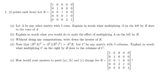 1 0 0 0 0 I. (2 points each item) Let R=13 0 1 0 0 (a) Let A be any other matrix with 5 rows. Explain in words what multiplying A on the left by R does to the rows of A (b) Explain in words what you would do to undo the effect of multiplying A on the left by R (c) Without doing any computations, write down the inverse of R (d) Note that (RTA)T-AT((RT)T-ATR. Let C be any matrix with 5 columns. Explain in words what multiplying C on the right by R does to the columns of C. (e) How would your answers to parts (a), (b) and (c) change for R = | 3 0 1 0 01 ?