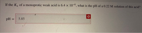 If the Kg of a monoprotic weak acid is 6.4 x 10-, what is the pH of a 0.22 M solution of this acid? 5.85 pH
