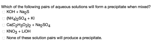 Which of the following pairs of aqueous solutions will form a precipitate when mixed? KOH +Na2S (NH4)2SO4 + Kl Ca(C2H3022+ Na