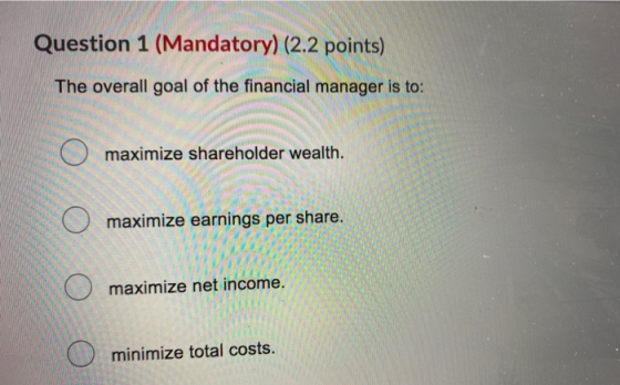Question 1 (Mandatory) (2.2 points) The overall goal of the financial manager is to: O maximize shareholder wealth. O maximiz