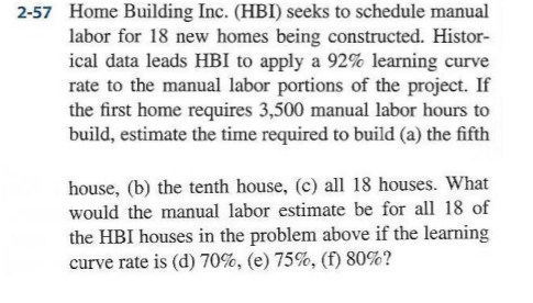 Home Building Inc. (HBI) seeks to schedule manual labor for 18 new homes being constructed. Histor- ical data leads HBI to apply a 92% learning curve rate to the manual labor portions of the project. If the first home requires 3,500 manual labor hours to build, estimate the time required to build (a) the fifth 2-57 house, (b) the tenth house, (c) all 18 houses. What would the manual labor estimate be for all 18 of the HBI houses in the problem above if the learning curve rate is (d) 70%, (e) 75%, (f) 80%?
