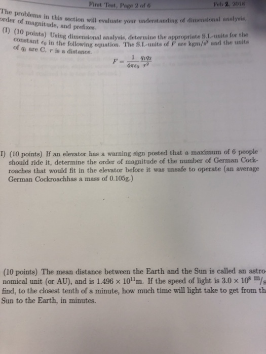 First Test, Page 2 of 6 et 2 2018 The problems in this section will evaluate youru order of magnitude, and prefixes. (I) (10 nderatanding of dimensional analysis, pointe) Using dimensional analysis, determine the appropriate S.1 unite for the tat o in the following equation. The S.L-units of F are kum/ and the unita constante of gi are C. r is a distance. Amto I) (10 points) If an elevator has a warning sign posted that a maximum of 6 people should ride it, determine the order of magnitude of the number of German Cock- roaches that would fit in the elevator before it was unsafe to operate (an average German Cockroachhas a mass of 0.105g.) (10 points) The mean distance between the Earth and the Sun is called an astro nomical unit (or AU), and is 1.496 × 1011m. If the speed of light is 3.0 × 10° m/s find, to the closest tenth of a minute, how much time will light take to get from th Sun to the Earth, in minutes.