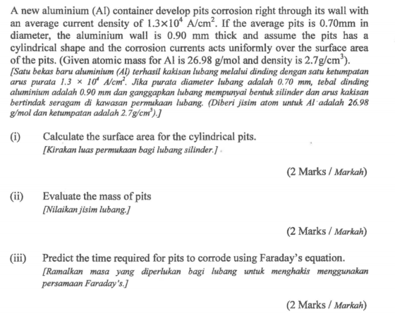 A new aluminium (AI) container develop pits corrosion right through its wall with an average current density of 1.3x104 A/cm2. If the average pits is 0.70mm in diameter, the aluminium wall is 0.90 mm thick and assume the pits has a cylindrical shape and the corrosion currents acts uniformly over the surface area of the pits. (Given atomic mass for Al is 26.98 g/mol and density is 2.7g/cm3). [Satu bekas baru aluminium (AI) terhasil kakisan lubang melalui dinding dengan satu ketumpatan arus purata 1.3 x 10 A/cm2. Jika purata diameter lubang adalah 0.70 mm, tebal dinding aluminium adalah 0.90 mm dan ganggapkan lubang mempunyai bentuk silinder dan arus kakisan bertindak seragam di kawasan permukaan lubang. (Diberi jisim atom untuk Al adalah 26.98 g/mol dan ketumpatan adalah 2.7g/cm3).J (i)Calculate the surface area for the cylindrical pits. [Kirakan luas permukaan bagi lubang silinder.] (2 Marks / Markah) (ii) Evaluate the mass of pits [Nilaikan jisim lubang./ (2 Marks / Markah) (iii) Predict the time required for pits to corrode using Faradays equation. [Ramalkan masa yang diperlukan bagi lubang untuk menghakis menggunakan persamaan Faraday s.] (2 Marks / Markah)