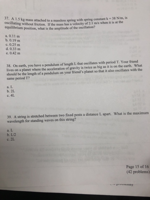 37. /m, is A kg mass attached to a massless spring with spring constant k-38 N oscillating without friction. If the mass has a velocity of 2.1 m/s when it is at the equilibrium position, what is the amplitude of the oscillation? b. 0.19 m c. 0.25 m d. 0.33 m e. 0.42 m 38. On earth, you have a pendulum of length L that oscillates with period T. Your friend lives on a planet where the acceleration of gravity is twice as big as it is on the earth. What should be the length of a pendulum on your friends planet so that it also oscillates with the same period T? a. L b. 2L c. 4L 39. A string is stretched between two fixed posts a distance L apart. What is the maximum wavelength for standing waves on this string? a. L b. L/2 c. 2L Page 15 of 16 (42 problems)