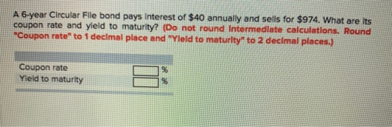 A 6 year Circular Flle bond pays Interest of $40 annually and sells for $974. What are its coupon rate and yield to maturity?