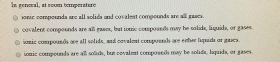 In general, at room temperature ionic compounds are all solids and covalent compounds are all gases. covalent compounds are a