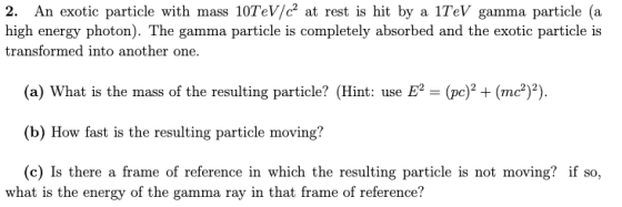 2. An exotic particle with mass 10TeV/c? at rest is hit by a 1TeV gamma particle (a high energy photon). The gamma particle i