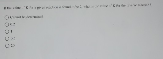 If the value of K for a given reaction is found to be 2, what is the value of K for the reverse reaction? Cannot be determine