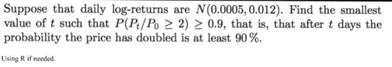 Suppose that daily log-returns are N(0.0005,0.012). Find the smallest value of t such that P(P/Po 2 2) 2 0.9, that is, that after t days the probability the price has doubled is at least 90%. Using R if needed.