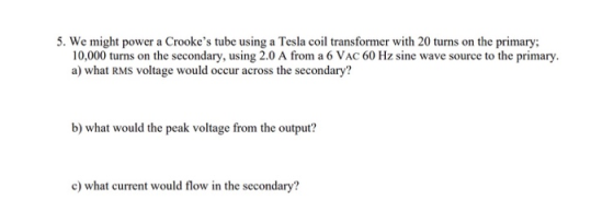 5. We might power a Crookes tube using a Tesla coil transformer with 20 turns on the primary; 10,000 turns on the secondary,