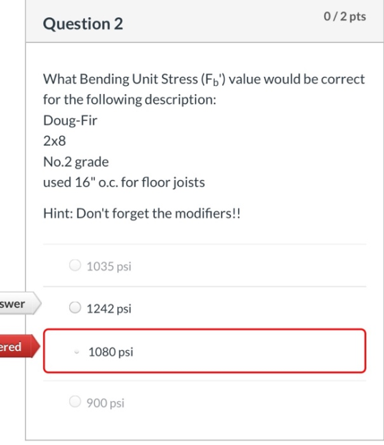 0/2 pts Question 2 What Bending Unit Stress (Fb) value would be correct for the following description: Doug-Fir 2x8 No.2 gra