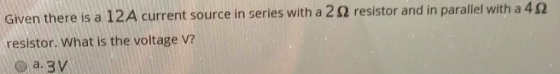 Given there is a 12A current source in series with a 2 S2 resistor and in parallel with a resistor. What is the voltage v? 4